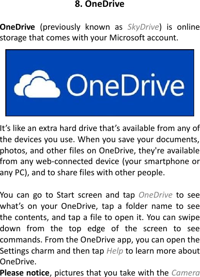 8. OneDrive  OneDrive  (previously  known  as  SkyDrive)  is  online storage that comes with your Microsoft account.      It&rsquo;s like an extra hard drive that&rsquo;s available from any of the devices you use. When you save your documents, photos, and other files on OneDrive, they're available from any web-connected device (your smartphone or any PC), and to share files with other people.  You  can  go  to  Start  screen  and  tap  OneDrive  to  see what&rsquo;s  on  your  OneDrive,  tap  a  folder  name  to  see the contents, and tap a file to open it. You can swipe down  from  the  top  edge  of  the  screen  to  see commands. From the OneDrive app, you can open the Settings charm and then tap Help to learn more about OneDrive. Please notice, pictures that you take with the Camera 