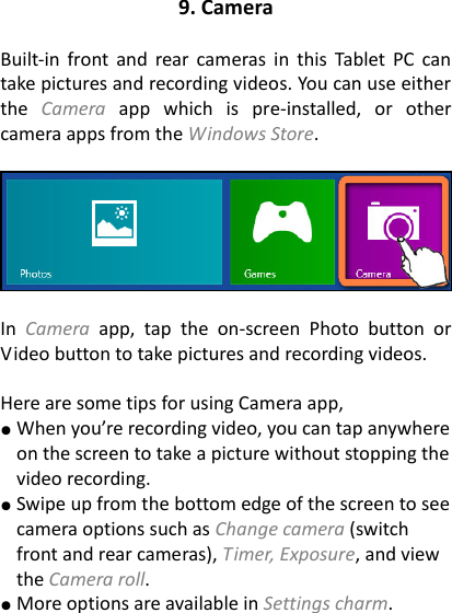 9. Camera  Built-in  front  and  rear  cameras  in  this Tablet PC  can take pictures and recording videos. You can use either the  Camera  app  which  is  pre-installed,  or  other camera apps from the Windows Store.      In  Camera  app,  tap  the  on-screen  Photo  button  or Video button to take pictures and recording videos.    Here are some tips for using Camera app, ● When you&rsquo;re recording video, you can tap anywhere on the screen to take a picture without stopping the video recording.   ● Swipe up from the bottom edge of the screen to see camera options such as Change camera (switch front and rear cameras), Timer, Exposure, and view the Camera roll. ● More options are available in Settings charm. 
