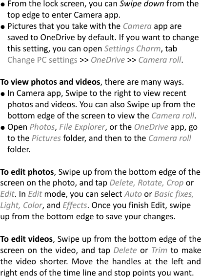 ● From the lock screen, you can Swipe down from the top edge to enter Camera app. ● Pictures that you take with the Camera app are saved to OneDrive by default. If you want to change this setting, you can open Settings Charm, tab Change PC settings >> OneDrive >> Camera roll.  To view photos and videos, there are many ways.   ● In Camera app, Swipe to the right to view recent photos and videos. You can also Swipe up from the bottom edge of the screen to view the Camera roll. ● Open Photos, File Explorer, or the OneDrive app, go to the Pictures folder, and then to the Camera roll folder.    To edit photos, Swipe up from the bottom edge of the screen on the photo, and tap Delete, Rotate, Crop or Edit. In Edit mode, you can select Auto or Basic fixes, Light, Color, and Effects. Once you finish Edit, swipe up from the bottom edge to save your changes.    To edit videos, Swipe up from the bottom edge of the screen on the video, and tap Delete or Trim to make the  video  shorter.  Move  the  handles at  the  left and right ends of the time line and stop points you want. 