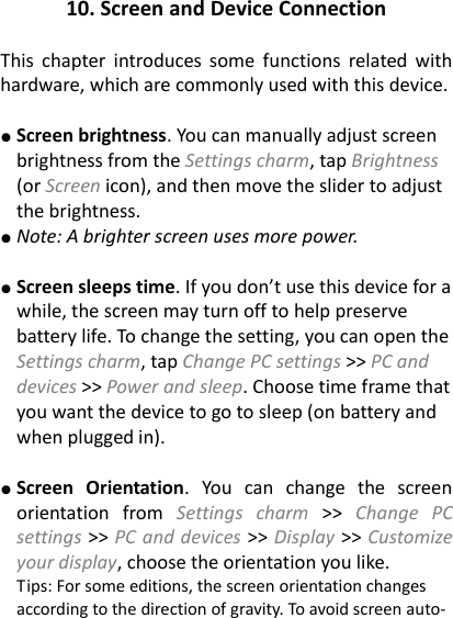 10. Screen and Device Connection  This  chapter  introduces  some  functions  related  with hardware, which are commonly used with this device.  ● Screen brightness. You can manually adjust screen brightness from the Settings charm, tap Brightness (or Screen icon), and then move the slider to adjust the brightness.   ● Note: A brighter screen uses more power.    ● Screen sleeps time. If you don&rsquo;t use this device for a while, the screen may turn off to help preserve battery life. To change the setting, you can open the Settings charm, tap Change PC settings >> PC and devices >> Power and sleep. Choose time frame that you want the device to go to sleep (on battery and when plugged in).    ● Screen  Orientation.  You  can  change  the  screen orientation  from  Settings  charm >>  Change  PC settings >> PC and devices >> Display >> Customize your display, choose the orientation you like.   Tips: For some editions, the screen orientation changes according to the direction of gravity. To avoid screen auto- 