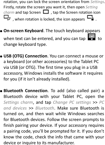 rotation, you can lock the screen orientation from Settings. Firstly, rotate the screen you want it, then open Setting charm and tap Screen    , tap the Screen rotation icon   , when rotation is locked, the icon appears    .  ● On-screen Keyboard. The touch keyboard appears when text can be entered, and you can tap    to change keyboard type.  ● USB (OTG) Connection. You can connect a mouse or a keyboard (or other accessories) to the Tablet PC via USB (or OTG). The first time you plug in a USB accessory, Windows installs the software it requires for you (if it isn&rsquo;t already installed).    ● Bluetooth  Connection.  To  add  (also  called  pair)  a Bluetooth  device  with  your  Tablet  PC,  open  the Settings  charm,  and  tap Change  PC  settings >>  PC and  devices >>  Bluetooth.  Make  sure  Bluetooth  is turned on,  and  then  wait while  Windows searches for Bluetooth devices. Follow the screen prompts to finish pairing your device. If your accessory requires a pairing code, you&rsquo;ll be prompted for it. If you don&rsquo;t know the code, check the info that came with your device or inquire to its manufacturer.   