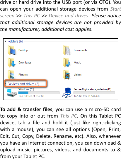 drive or hard drive into the USB port (or via OTG). You can  open  your  additional  storage  devices  from  Start screen >> This PC >> Device and drives. Please notice that  additional  storage  devices  are  not  provided  by the manufacturer, additional cost applies.      To add &amp;  transfer files, you can use a micro-SD card to  copy  into  or  out  from  This  PC.  On  this  Tablet  PC device,  tab  a  file  and  hold  it  (just  like  right-clicking with a  mouse), you can  see all  options (Open,  Print, Edit, Cut, Copy, Delete, Rename, etc). Also, whenever you have an Internet connection, you can download &amp; upload music,  pictures,  videos,  and  documents  to &amp; from your Tablet PC.    