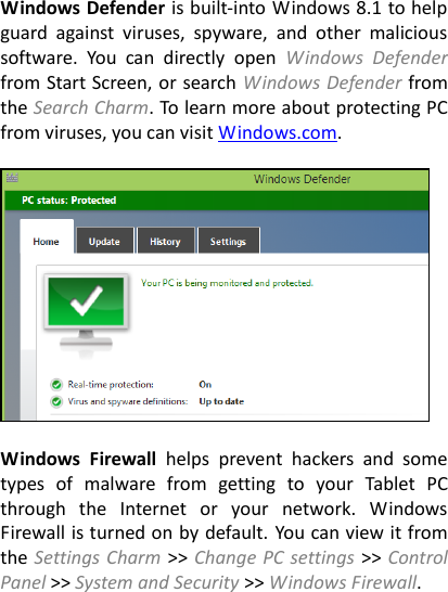 Windows Defender is built-into Windows 8.1 to help guard  against  viruses,  spyware,  and  other  malicious software.  You  can  directly  open  Windows  Defender from Start Screen, or search Windows Defender from the Search Charm. To learn more about protecting PC from viruses, you can visit Windows.com.    Windows  Firewall  helps  prevent  hackers  and  some types  of  malware  from  getting  to  your  Tablet  PC through  the  Internet  or  your  network.  Windows Firewall is turned on by default. You can view it from the Settings Charm >> Change PC settings >> Control Panel >> System and Security >> Windows Firewall.  