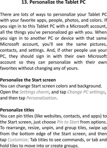 13. Personalize the Tablet PC  There are  lots  of  ways to personalize  your  Tablet PC with your favorite apps, people, photos, and colors. If you sign in to this Tablet PC with a Microsoft account, all the things you've personalized go with you. When you  sign  in  to  another  PC  or  device  with  that  same Microsoft  account,  you'll  see  the  same  pictures, contacts, and settings. And, if other people use your PC,  they  should  sign  in  with  their  own  Microsoft account  so  they  can  personalize  with  their  own favorites without changing any of yours.  Personalize the Start screen You can change Start screen colors and background. Open the Settings charm, and tap Change PC settings, and then tap Personalization.    Personalize titles You can pin titles (like websites, contacts, and apps) to the Start screen, just choose Pin to Start from options. To rearrange, resize, unpin, and group tiles, swipe up from the  bottom edge  of  the Start screen, and then tap Customize. Tab titles to see commands, or tab and hold tiles to move into or create groups.   