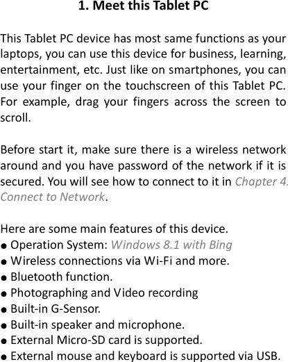 1. Meet this Tablet PC  This Tablet PC device has most same functions as your laptops, you can use this device for business, learning, entertainment, etc. Just like on smartphones, you can use your finger on the touchscreen of this Tablet PC. For  example,  drag  your  fingers  across  the  screen  to scroll.    Before start it, make sure there is a wireless network around and you have password of the network if it is secured. You will see how to connect to it in Chapter 4. Connect to Network.    Here are some main features of this device. ● Operation System: Windows 8.1 with Bing ● Wireless connections via Wi-Fi and more. ● Bluetooth function. ● Photographing and Video recording ● Built-in G-Sensor. ● Built-in speaker and microphone. ● External Micro-SD card is supported. ● External mouse and keyboard is supported via USB. 