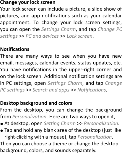  Change your lock screen Your lock screen can include a picture, a slide show of pictures, and app notifications such as your calendar appointment.  To change  your  lock  screen  settings, you can open the Settings Charm, and tap Change PC settings >> PC and devices >> Lock screen.  Notifications   There  are  many  ways  to  see  when  you  have  new email, messages, calendar events, status updates, etc. You  have  notifications  in  the  upper-right  corner  and on the lock screen. Additional notification settings are in PC settings, open Settings Charm, and tap Change PC settings >> Search and apps >> Notifications.    Desktop background and colors From  the  desktop,  you  can  change  the  background from Personalization. Here are two ways to open it, ● At desktop, open Setting Charm >> Personalization. ● Tab and hold any blank area of the desktop (just like right-clicking with a mouse), tap Personalization. Then you can choose a theme or change the desktop background, colors, and sounds separately.  