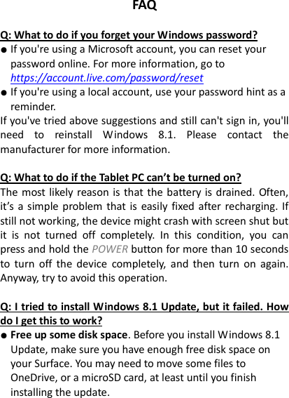 FAQ  Q: What to do if you forget your Windows password? ● If you're using a Microsoft account, you can reset your password online. For more information, go to https://account.live.com/password/reset ● If you're using a local account, use your password hint as a reminder. If you've tried above suggestions and still can't sign in, you'll need  to  reinstall  Windows  8.1.  Please  contact  the manufacturer for more information.    Q: What to do if the Tablet PC can&rsquo;t be turned on? The most likely reason is that the battery is drained. Often, it&rsquo;s  a  simple  problem that is easily fixed  after recharging. If still not working, the device might crash with screen shut but it  is  not  turned  off  completely.  In  this  condition,  you  can press and hold the POWER button for more than 10 seconds to  turn off  the  device  completely,  and then  turn  on again. Anyway, try to avoid this operation.    Q: I tried to install Windows 8.1 Update, but it failed. How do I get this to work? ● Free up some disk space. Before you install Windows 8.1 Update, make sure you have enough free disk space on your Surface. You may need to move some files to OneDrive, or a microSD card, at least until you finish installing the update.   