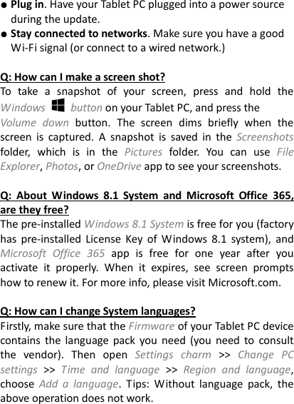 ● Plug in. Have your Tablet PC plugged into a power source during the update. ● Stay connected to networks. Make sure you have a good Wi-Fi signal (or connect to a wired network.)  Q: How can I make a screen shot? To  take  a  snapshot  of  your  screen,  press  and  hold  the Windows    button on your Tablet PC, and press the   Volume  down  button.  The  screen  dims  briefly  when  the screen  is  captured.  A  snapshot  is  saved  in  the  Screenshots folder,  which  is  in  the  Pictures  folder.  You  can  use  File Explorer, Photos, or OneDrive app to see your screenshots.    Q:  About  Windows  8.1  System  and  Microsoft  Office  365, are they free? The pre-installed Windows 8.1 System is free for you (factory has pre-installed  License  Key  of  Windows 8.1  system), and Microsoft  Office  365 app  is  free  for  one  year  after  you activate  it  properly.  When  it  expires,  see  screen  prompts how to renew it. For more info, please visit Microsoft.com.    Q: How can I change System languages? Firstly, make sure that the Firmware of your Tablet PC device contains  the  language pack you  need (you  need to  consult the  vendor).  Then  open  Settings  charm >>  Change  PC settings >>  Time  and  language  >> Region  and  language, choose  Add  a  language.  Tips:  Without  language  pack,  the above operation does not work.   