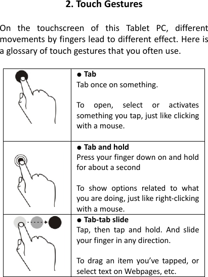 2. Touch Gestures  On  the  touchscreen  of  this  Tablet  PC,  different movements by fingers lead to different effect. Here is a glossary of touch gestures that you often use.   ● Tab   Tab once on something.  To  open,  select  or  activates something you tap, just like clicking with a mouse.    ● Tab and hold   Press your finger down on and hold for about a second  To  show  options  related  to  what you are doing, just like right-clicking with a mouse.  ● Tab-tab slide   Tap,  then  tap  and  hold.  And  slide your finger in any direction.  To  drag an  item  you&rsquo;ve tapped,  or select text on Webpages, etc.  