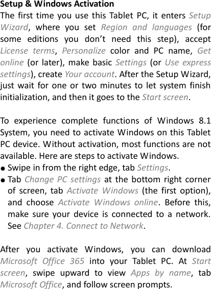 Setup &amp; Windows Activation The first time you use this Tablet PC,  it enters Setup Wizard,  where  you  set  Region  and  languages  (for some  editions  you  don&rsquo;t  need  this  step),  accept License  terms,  Personalize  color  and  PC  name,  Get online (or later), make basic Settings  (or  Use express settings), create Your account. After the Setup Wizard, just wait for one or two minutes to let system finish initialization, and then it goes to the Start screen.  To  experience  complete  functions  of  Windows  8.1 System, you need to activate Windows on this Tablet PC device. Without activation, most functions are not available. Here are steps to activate Windows. ● Swipe in from the right edge, tab Settings.   ● Tab  Change PC  settings  at the bottom right corner of  screen,  tab  Activate  Windows  (the first option), and  choose  Activate  Windows  online.  Before  this, make  sure  your  device  is  connected  to a  network. See Chapter 4. Connect to Network.    After  you  activate  Windows,  you  can  download Microsoft  Office  365 into  your  Tablet  PC.  At  Start screen,  swipe  upward  to  view  Apps  by  name,  tab Microsoft Office, and follow screen prompts. 