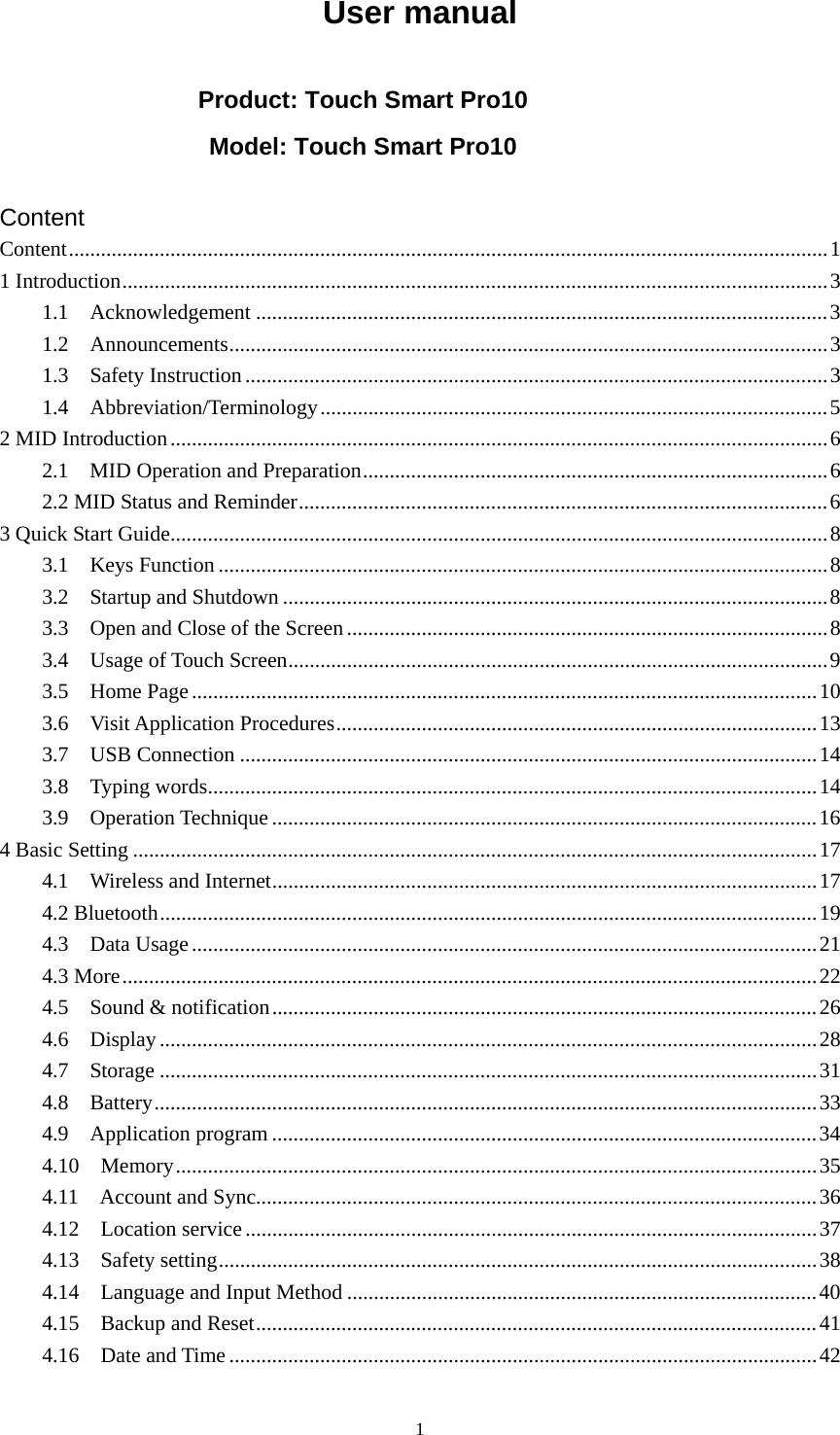     1User manual  Product: Touch Smart Pro10 Model: Touch Smart Pro10  Content Content..............................................................................................................................................1 1 Introduction....................................................................................................................................3 1.1  Acknowledgement ...........................................................................................................3 1.2  Announcements................................................................................................................3 1.3  Safety Instruction.............................................................................................................3 1.4  Abbreviation/Terminology...............................................................................................5 2 MID Introduction...........................................................................................................................6 2.1  MID Operation and Preparation.......................................................................................6 2.2 MID Status and Reminder...................................................................................................6 3 Quick Start Guide...........................................................................................................................8 3.1  Keys Function ..................................................................................................................8 3.2  Startup and Shutdown ......................................................................................................8 3.3  Open and Close of the Screen..........................................................................................8 3.4  Usage of Touch Screen.....................................................................................................9 3.5  Home Page.....................................................................................................................10 3.6  Visit Application Procedures..........................................................................................13 3.7  USB Connection ............................................................................................................14 3.8  Typing words..................................................................................................................14 3.9  Operation Technique ......................................................................................................16 4 Basic Setting ................................................................................................................................17 4.1  Wireless and Internet......................................................................................................17 4.2 Bluetooth...........................................................................................................................19 4.3  Data Usage.....................................................................................................................21 4.3 More..................................................................................................................................22 4.5  Sound &amp; notification......................................................................................................26 4.6  Display...........................................................................................................................28 4.7  Storage ...........................................................................................................................31 4.8  Battery............................................................................................................................33 4.9  Application program ......................................................................................................34 4.10  Memory........................................................................................................................35 4.11  Account and Sync.........................................................................................................36 4.12  Location service ...........................................................................................................37 4.13  Safety setting................................................................................................................38 4.14    Language and Input Method ........................................................................................40 4.15    Backup and Reset.........................................................................................................41 4.16  Date and Time..............................................................................................................42 