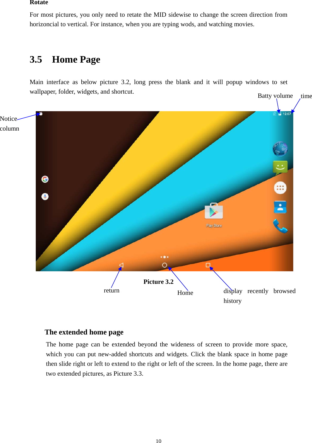     10Rotate For most pictures, you only need to retate the MID sidewise to change the screen direction from horizoncial to vertical. For instance, when you are typing wods, and watching movies.  3.5  Home Page Main interface as below picture 3.2, long press the blank and it will popup windows to set wallpaper, folder, widgets, and shortcut.   Picture 3.2    The extended home page    The home page can be extended beyond the wideness of screen to provide more space, which you can put new-added shortcuts and widgets. Click the blank space in home page then slide right or left to extend to the right or left of the screen. In the home page, there are two extended pictures, as Picture 3.3. display recently browsed history Home  return time Batty volume Notice column 
