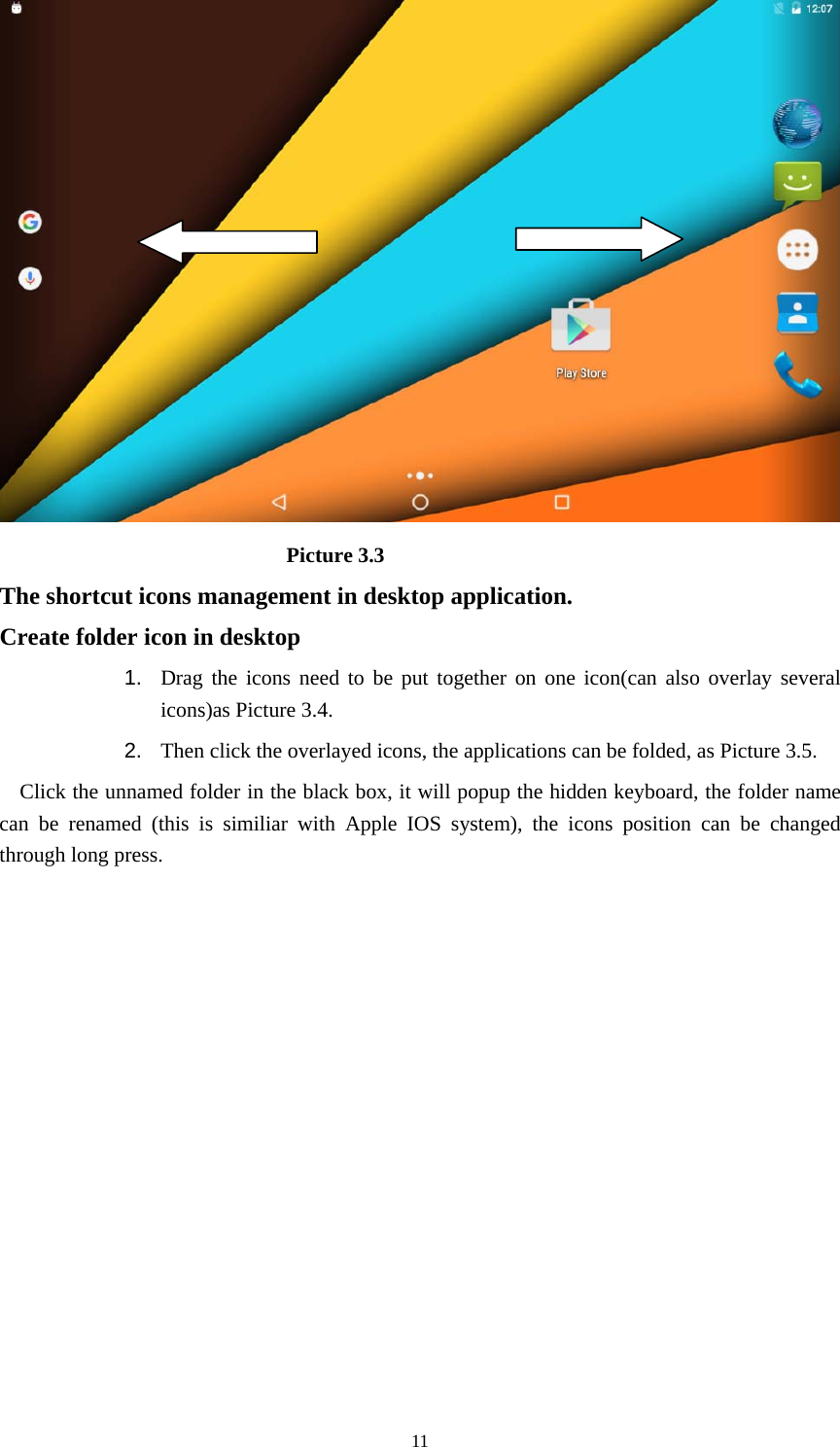     11                            Picture 3.3 The shortcut icons management in desktop application. Create folder icon in desktop 1.  Drag the icons need to be put together on one icon(can also overlay several icons)as Picture 3.4.   2.  Then click the overlayed icons, the applications can be folded, as Picture 3.5. Click the unnamed folder in the black box, it will popup the hidden keyboard, the folder name can be renamed (this is similiar with Apple IOS system), the icons position can be changed through long press. 