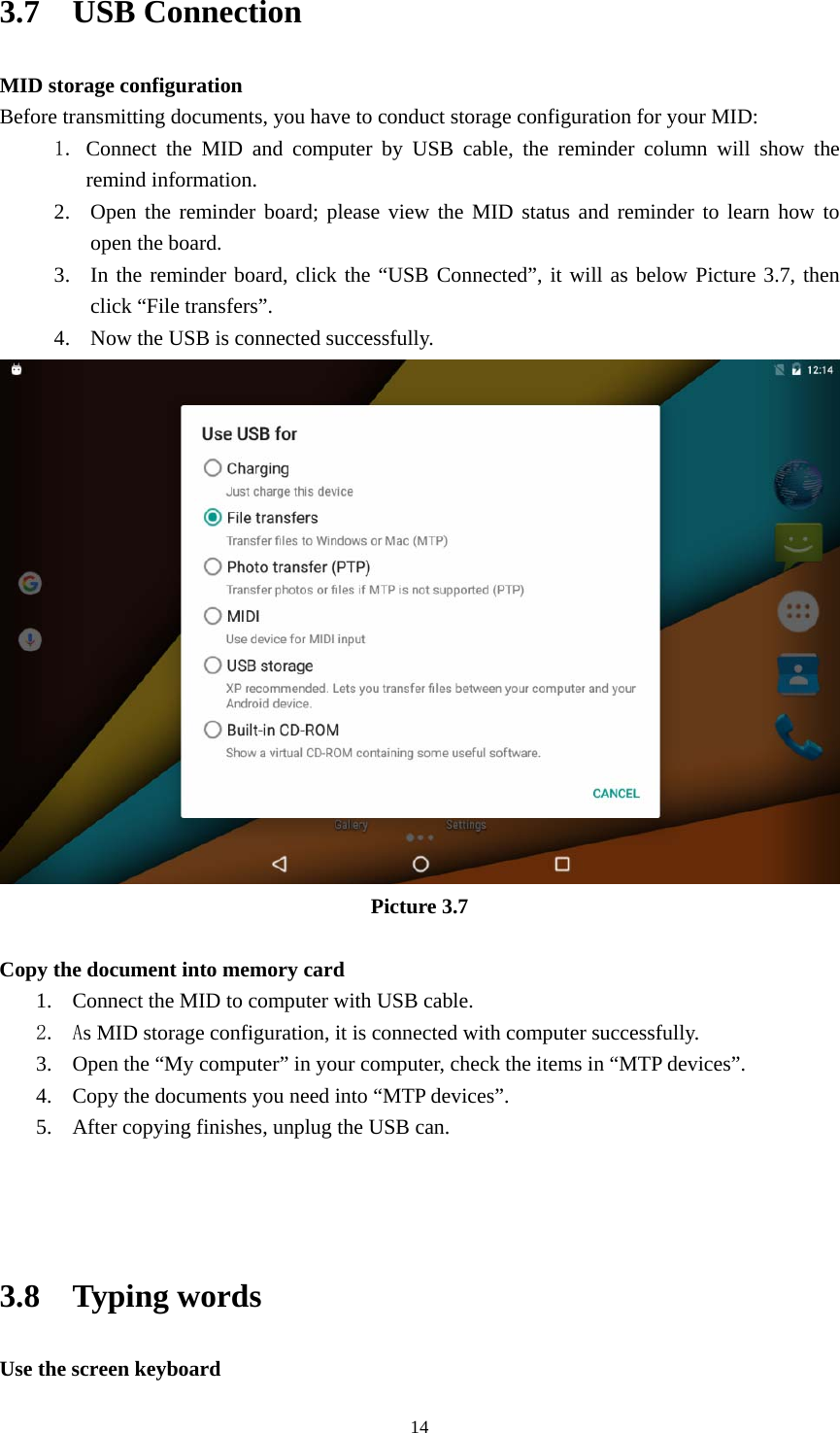     143.7  USB Connection MID storage configuration Before transmitting documents, you have to conduct storage configuration for your MID:   1. Connect the MID and computer by USB cable, the reminder column will show the remind information. 2. Open the reminder board; please view the MID status and reminder to learn how to open the board. 3. In the reminder board, click the “USB Connected”, it will as below Picture 3.7, then click “File transfers”. 4. Now the USB is connected successfully.  Picture 3.7  Copy the document into memory card 1. Connect the MID to computer with USB cable. 2. As MID storage configuration, it is connected with computer successfully.   3. Open the “My computer” in your computer, check the items in “MTP devices”. 4. Copy the documents you need into “MTP devices”. 5. After copying finishes, unplug the USB can.    3.8  Typing words Use the screen keyboard 