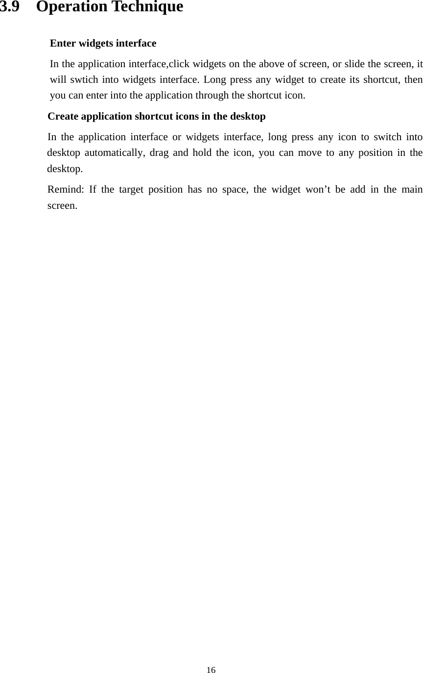     16  3.9  Operation Technique Enter widgets interface In the application interface,click widgets on the above of screen, or slide the screen, it will swtich into widgets interface. Long press any widget to create its shortcut, then you can enter into the application through the shortcut icon.     Create application shortcut icons in the desktop      In the application interface or widgets interface, long press any icon to switch into desktop automatically, drag and hold the icon, you can move to any position in the desktop.      Remind: If the target position has no space, the widget won’t be add in the main screen.                 