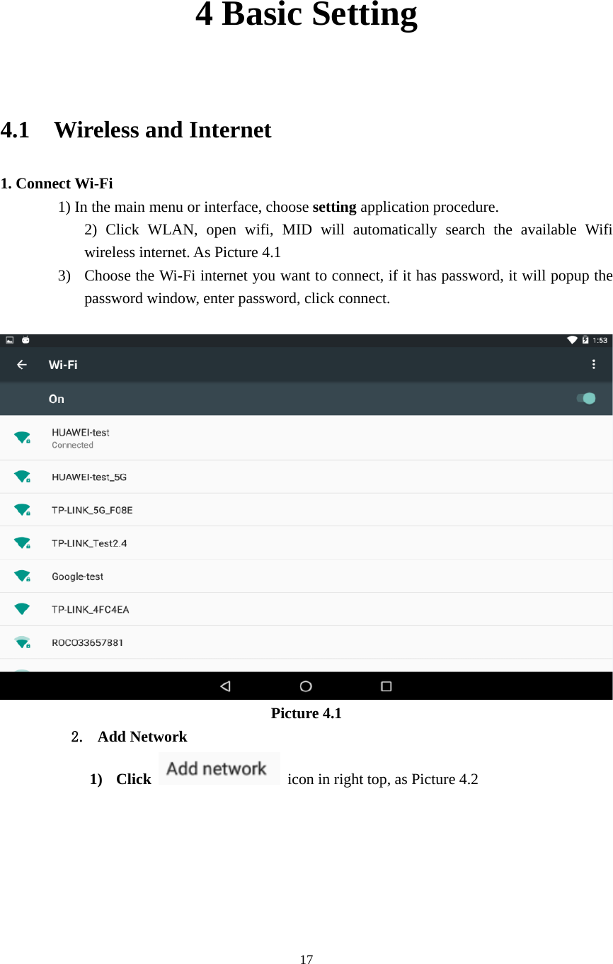     17 4 Basic Setting                       4.1  Wireless and Internet 1. Connect Wi-Fi 1) In the main menu or interface, choose setting application procedure. 2) Click WLAN, open wifi, MID will automatically search the available Wifi wireless internet. As Picture 4.1 3) Choose the Wi-Fi internet you want to connect, if it has password, it will popup the password window, enter password, click connect.   Picture 4.1 2. Add Network 1) Click    icon in right top, as Picture 4.2 