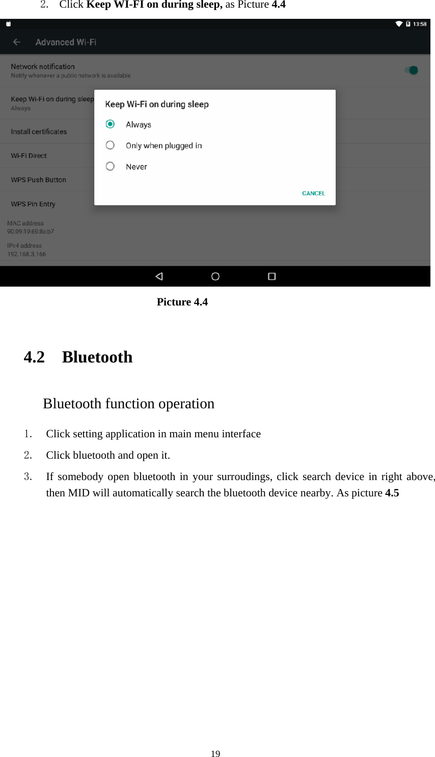     192. Click Keep WI-FI on during sleep, as Picture 4.4                               Picture 4.4    4.2 Bluetooth Bluetooth function operation 1. Click setting application in main menu interface 2. Click bluetooth and open it.   3. If somebody open bluetooth in your surroudings, click search device in right above, then MID will automatically search the bluetooth device nearby. As picture 4.5 