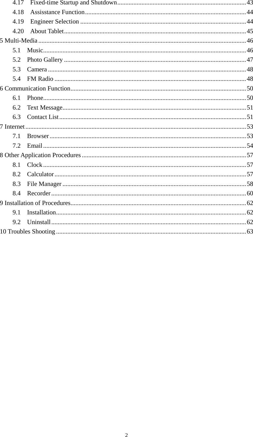     24.17  Fixed-time Startup and Shutdown................................................................................43 4.18  Assisstance Function....................................................................................................44 4.19  Engineer Selection .......................................................................................................44 4.20  About Tablet.................................................................................................................45 5 Multi-Media.................................................................................................................................46 5.1  Music..............................................................................................................................46 5.2  Photo Gallery .................................................................................................................47 5.3  Camera...........................................................................................................................48 5.4  FM Radio .......................................................................................................................48 6 Communication Function.............................................................................................................50 6.1  Phone..............................................................................................................................50 6.2  Text Message..................................................................................................................51 6.3  Contact List....................................................................................................................51 7 Internet.........................................................................................................................................53 7.1  Browser..........................................................................................................................53 7.2  Email..............................................................................................................................54 8 Other Application Procedures ......................................................................................................57 8.1  Clock..............................................................................................................................57 8.2  Calculator.......................................................................................................................57 8.3  File Manager..................................................................................................................58 8.4  Recorder.........................................................................................................................60 9 Installation of Procedures.............................................................................................................62 9.1  Installation......................................................................................................................62 9.2  Uninstall.........................................................................................................................62 10 Troubles Shooting ......................................................................................................................63        