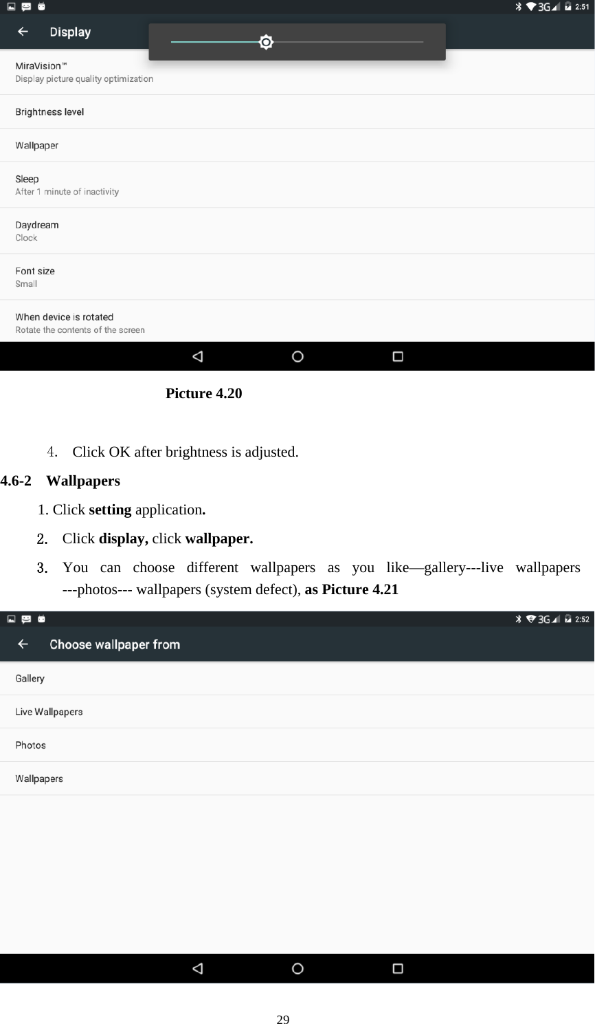     29                       Picture 4.20  4. Click OK after brightness is adjusted. 4.6-2 Wallpapers 1. Click setting application. 2. Click display, click wallpaper. 3. You can choose different wallpapers as you like—gallery---live wallpapers ---photos--- wallpapers (system defect), as Picture 4.21  