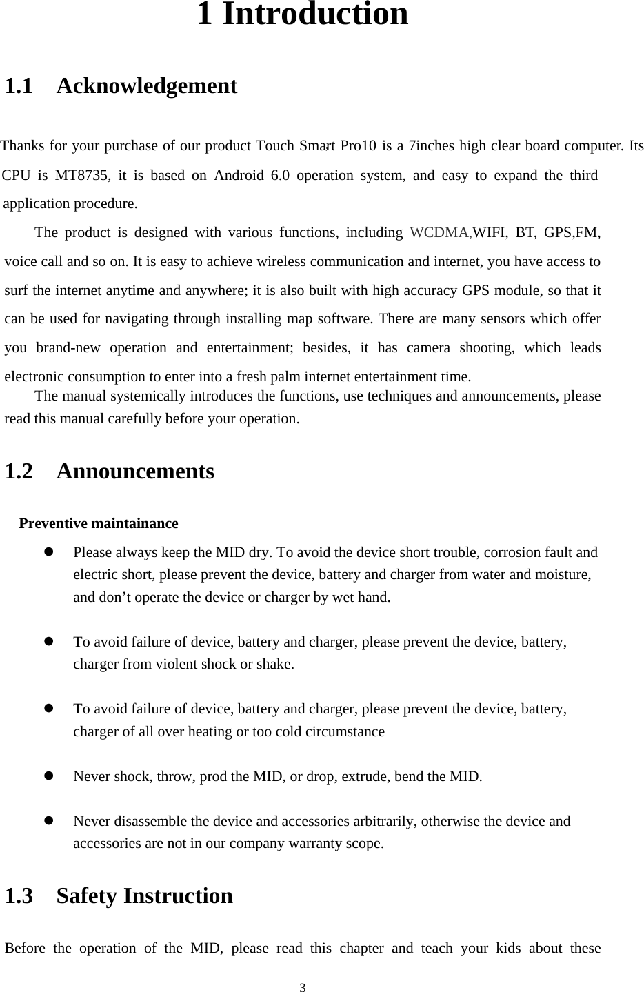     31 Introduction 1.1  Acknowledgement   Thanks for your purchase of our product Touch Smart Pro10，is a 7inches high clear board computer. Its CPU is MT8735, it is based on Android 6.0 operation system, and easy to expand the third application procedure. The product is designed with various functions, including WCDMA,WIFI, BT, GPS,FM, voice call and so on. It is easy to achieve wireless communication and internet, you have access to surf the internet anytime and anywhere; it is also built with high accuracy GPS module, so that it can be used for navigating through installing map software. There are many sensors which offer you brand-new operation and entertainment; besides, it has camera shooting, which leads electronic consumption to enter into a fresh palm internet entertainment time.   The manual systemically introduces the functions, use techniques and announcements, please read this manual carefully before your operation. 1.2  Announcements  Preventive maintainance   z Please always keep the MID dry. To avoid the device short trouble, corrosion fault and electric short, please prevent the device, battery and charger from water and moisture, and don’t operate the device or charger by wet hand.    z To avoid failure of device, battery and charger, please prevent the device, battery, charger from violent shock or shake.  z To avoid failure of device, battery and charger, please prevent the device, battery, charger of all over heating or too cold circumstance  z Never shock, throw, prod the MID, or drop, extrude, bend the MID.  z Never disassemble the device and accessories arbitrarily, otherwise the device and accessories are not in our company warranty scope. 1.3  Safety Instruction   Before the operation of the MID, please read this chapter and teach your kids about these 