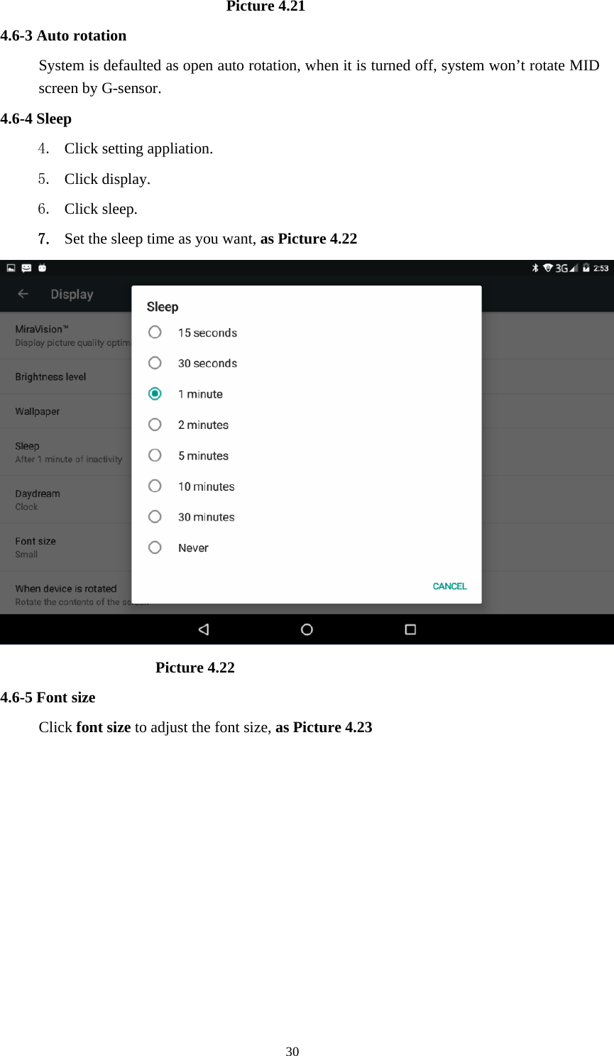     30                             Picture 4.21 4.6-3 Auto rotation System is defaulted as open auto rotation, when it is turned off, system won’t rotate MID screen by G-sensor. 4.6-4 Sleep 4. Click setting appliation. 5. Click display. 6. Click sleep. 7. Set the sleep time as you want, as Picture 4.22                      Picture 4.22 4.6-5 Font size Click font size to adjust the font size, as Picture 4.23 