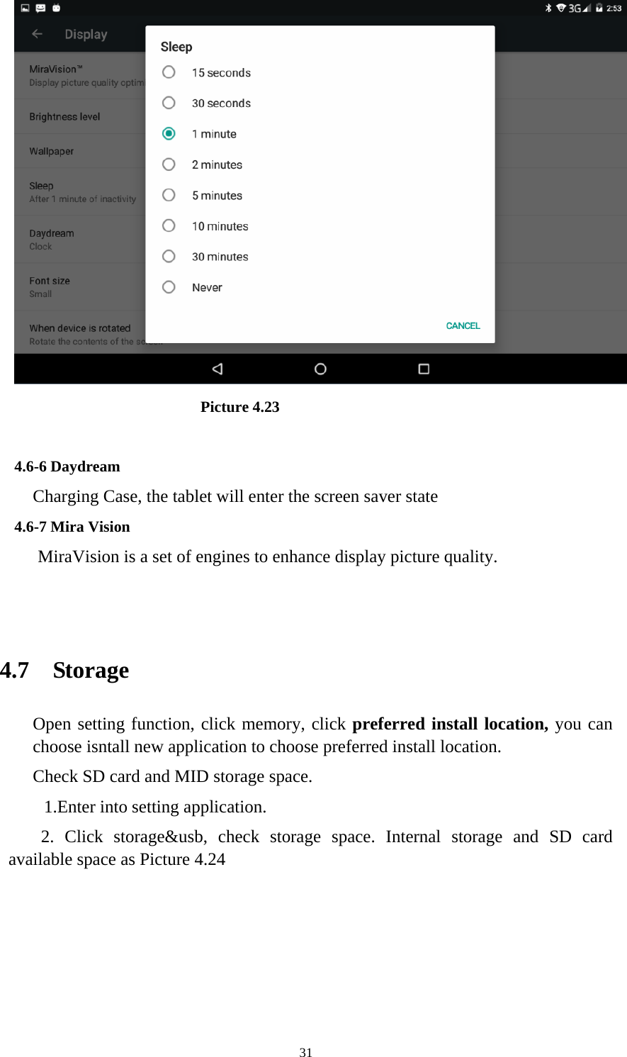     31                         Picture 4.23  4.6-6 Daydream Charging Case, the tablet will enter the screen saver state 4.6-7 Mira Vision    MiraVision is a set of engines to enhance display picture quality.   4.7  Storage Open setting function, click memory, click preferred install location, you can choose isntall new application to choose preferred install location. Check SD card and MID storage space. 1.Enter into setting application. 2. Click storage&amp;usb, check storage space. Internal storage and SD card available space as Picture 4.24   