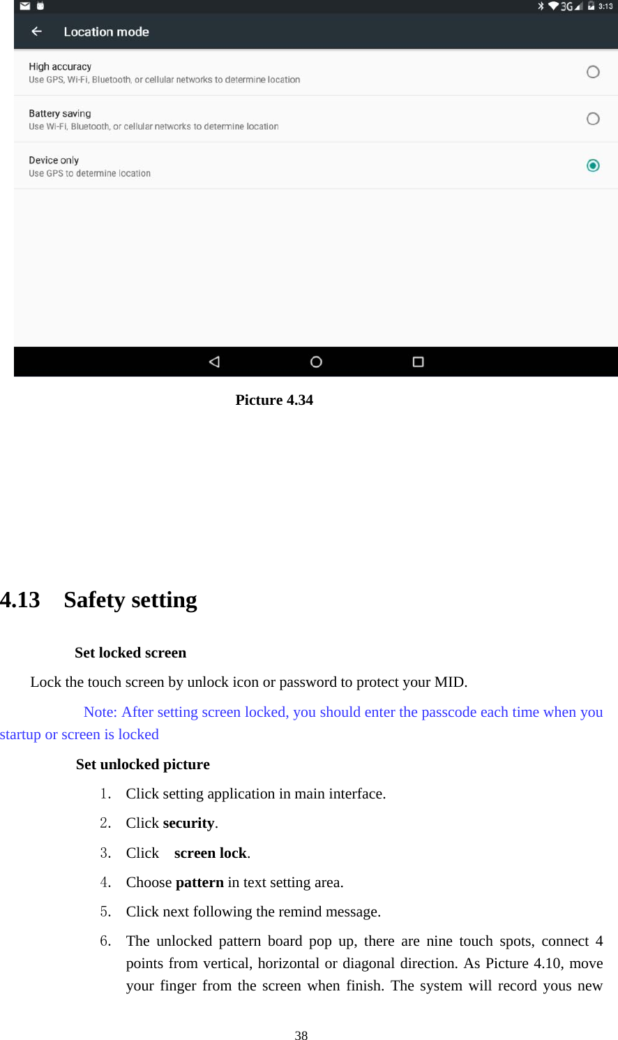     38                              Picture 4.34                                                    4.13  Safety setting Set locked screen Lock the touch screen by unlock icon or password to protect your MID.     Note: After setting screen locked, you should enter the passcode each time when you startup or screen is locked         Set unlocked picture 1. Click setting application in main interface. 2. Click security. 3. Click   screen lock.  4. Choose pattern in text setting area. 5. Click next following the remind message. 6. The unlocked pattern board pop up, there are nine touch spots, connect 4 points from vertical, horizontal or diagonal direction. As Picture 4.10, move your finger from the screen when finish. The system will record yous new 