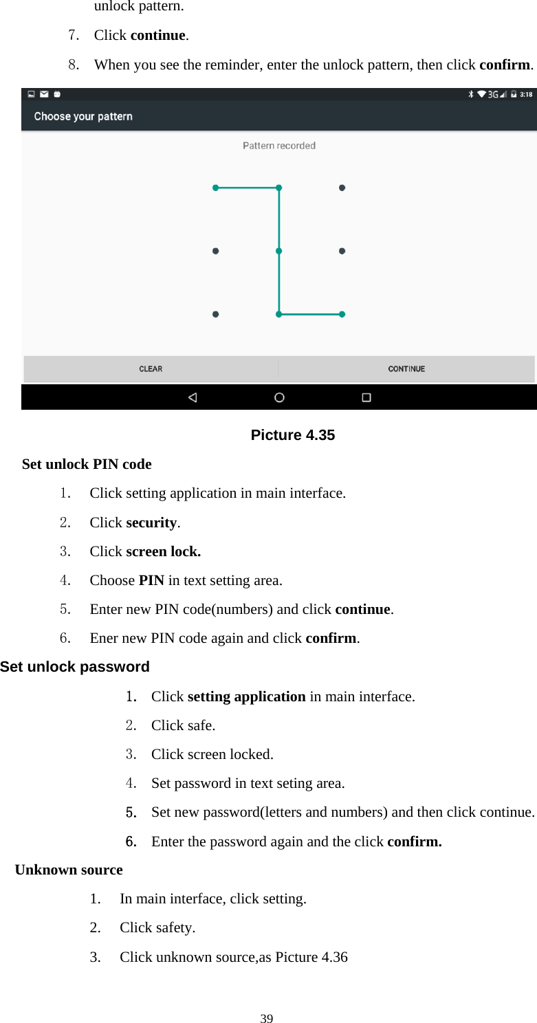     39unlock pattern. 7. Click continue. 8. When you see the reminder, enter the unlock pattern, then click confirm.  Picture 4.35 Set unlock PIN code 1. Click setting application in main interface. 2. Click security. 3. Click screen lock. 4. Choose PIN in text setting area.   5. Enter new PIN code(numbers) and click continue. 6. Ener new PIN code again and click confirm. Set unlock password 1. Click setting application in main interface.   2. Click safe. 3. Click screen locked. 4. Set password in text seting area. 5. Set new password(letters and numbers) and then click continue. 6. Enter the password again and the click confirm. Unknown source 1. In main interface, click setting. 2. Click safety. 3. Click unknown source,as Picture 4.36 