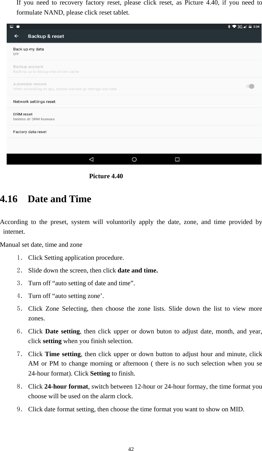     42If you need to recovery factory reset, please click reset, as Picture 4.40, if you need to formulate NAND, please click reset tablet.                           Picture 4.40 4.16  Date and Time According to the preset, system will voluntorily apply the date, zone, and time provided by internet. Manual set date, time and zone 1． Click Setting application procedure. 2． Slide down the screen, then click date and time. 3． Turn off “auto setting of date and time”. 4． Turn off “auto setting zone’. 5． Click Zone Selecting, then choose the zone lists. Slide down the list to view more zones. 6． Click Date setting, then click upper or down buton to adjust date, month, and year, click setting when you finish selection. 7． Click Time setting, then click upper or down button to adjust hour and minute, click AM or PM to change morning or afternoon ( there is no such selection when you se 24-hour format). Click Setting to finish. 8． Click 24-hour format, switch between 12-hour or 24-hour formay, the time format you choose will be used on the alarm clock. 9． Click date format setting, then choose the time format you want to show on MID.  