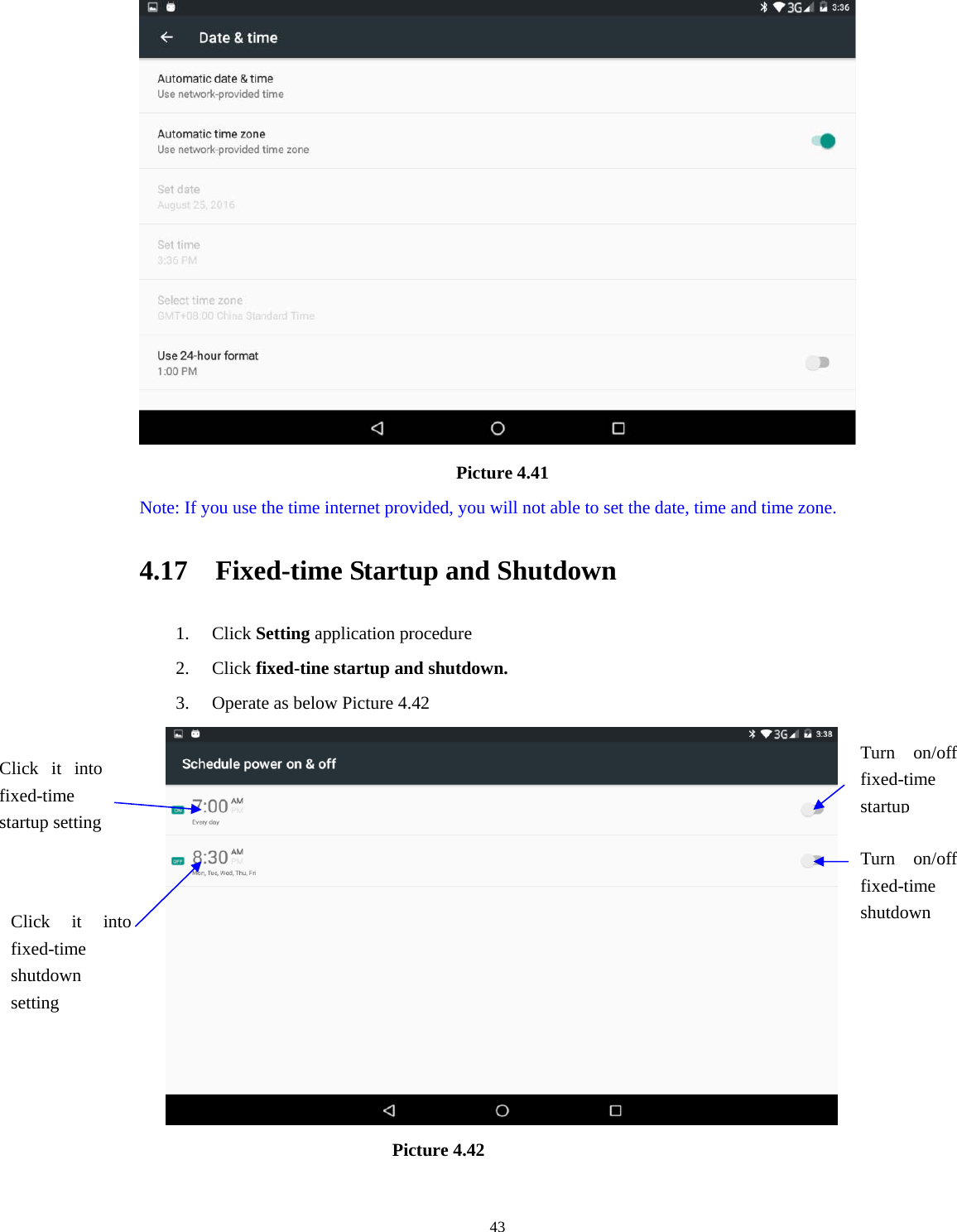     43                                    Picture 4.41   Note: If you use the time internet provided, you will not able to set the date, time and time zone. 4.17    Fixed-time Startup and Shutdown   1. Click Setting application procedure 2. Click fixed-tine startup and shutdown.   3. Operate as below Picture 4.42                                         Picture 4.42 Click it into fixed-time  startup setting Click it into fixed-time  shutdown setting Turn on/off fixed-time startupTurn on/off fixed-time shutdown