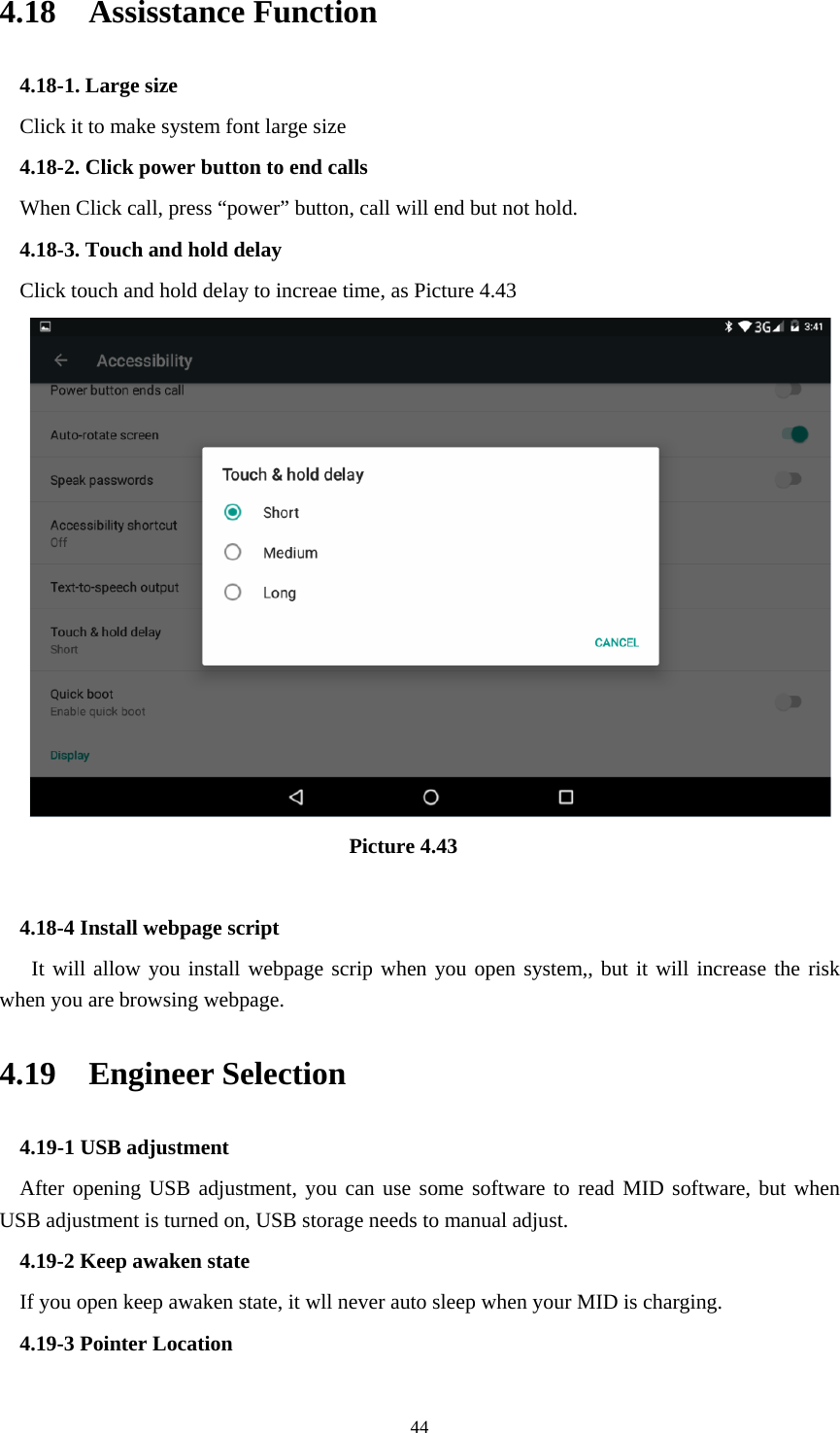     444.18  Assisstance Function 4.18-1. Large size Click it to make system font large size 4.18-2. Click power button to end calls When Click call, press “power” button, call will end but not hold.   4.18-3. Touch and hold delay Click touch and hold delay to increae time, as Picture 4.43                                 Picture 4.43  4.18-4 Install webpage script    It will allow you install webpage scrip when you open system,, but it will increase the risk when you are browsing webpage. 4.19  Engineer Selection 4.19-1 USB adjustment   After opening USB adjustment, you can use some software to read MID software, but when USB adjustment is turned on, USB storage needs to manual adjust. 4.19-2 Keep awaken state If you open keep awaken state, it wll never auto sleep when your MID is charging. 4.19-3 Pointer Location 