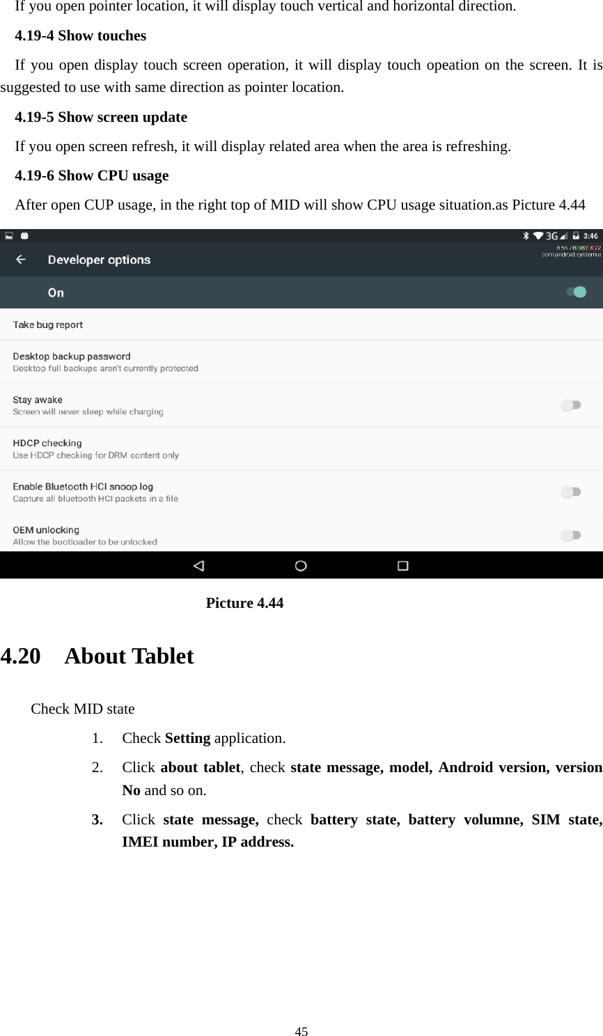     45If you open pointer location, it will display touch vertical and horizontal direction. 4.19-4 Show touches If you open display touch screen operation, it will display touch opeation on the screen. It is suggested to use with same direction as pointer location. 4.19-5 Show screen update If you open screen refresh, it will display related area when the area is refreshing. 4.19-6 Show CPU usage After open CUP usage, in the right top of MID will show CPU usage situation.as Picture 4.44                             Picture 4.44 4.20  About Tablet Check MID state 1. Check Setting application. 2. Click about tablet, check state message, model, Android version, version No and so on. 3. Click  state message, check battery state, battery volumne, SIM state, IMEI number, IP address.      