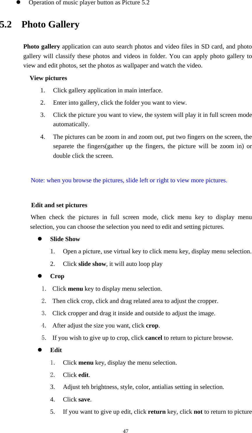     47z Operation of music player button as Picture 5.2 5.2  Photo Gallery Photo gallery application can auto search photos and video files in SD card, and photo gallery will classify these photos and videos in folder. You can apply photo gallery to view and edit photos, set the photos as wallpaper and watch the video. View pictures 1. Click gallery application in main interface. 2. Enter into gallery, click the folder you want to view. 3. Click the picture you want to view, the system will play it in full screen mode automatically.  4. The pictures can be zoom in and zoom out, put two fingers on the screen, the separete the fingers(gather up the fingers, the picture will be zoom in) or double click the screen.  Note: when you browse the pictures, slide left or right to view more pictures.          Edit and set pictures           When check the pictures in full screen mode, click menu key to display menu selection, you can choose the selection you need to edit and setting pictures. z Slide Show 1. Open a picture, use virtual key to click menu key, display menu selection. 2. Click slide show, it will auto loop play z Crop 1. Click menu key to display menu selection. 2. Then click crop, click and drag related area to adjust the cropper. 3. Click cropper and drag it inside and outside to adjust the image. 4. After adjust the size you want, click crop. 5. If you wish to give up to crop, click cancel to return to picture browse. z Edit 1. Click menu key, display the menu selection.   2. Click edit. 3. Adjust teh brightness, style, color, antialias setting in selection.   4. Click save. 5. If you want to give up edit, click return key, click not to return to picture 