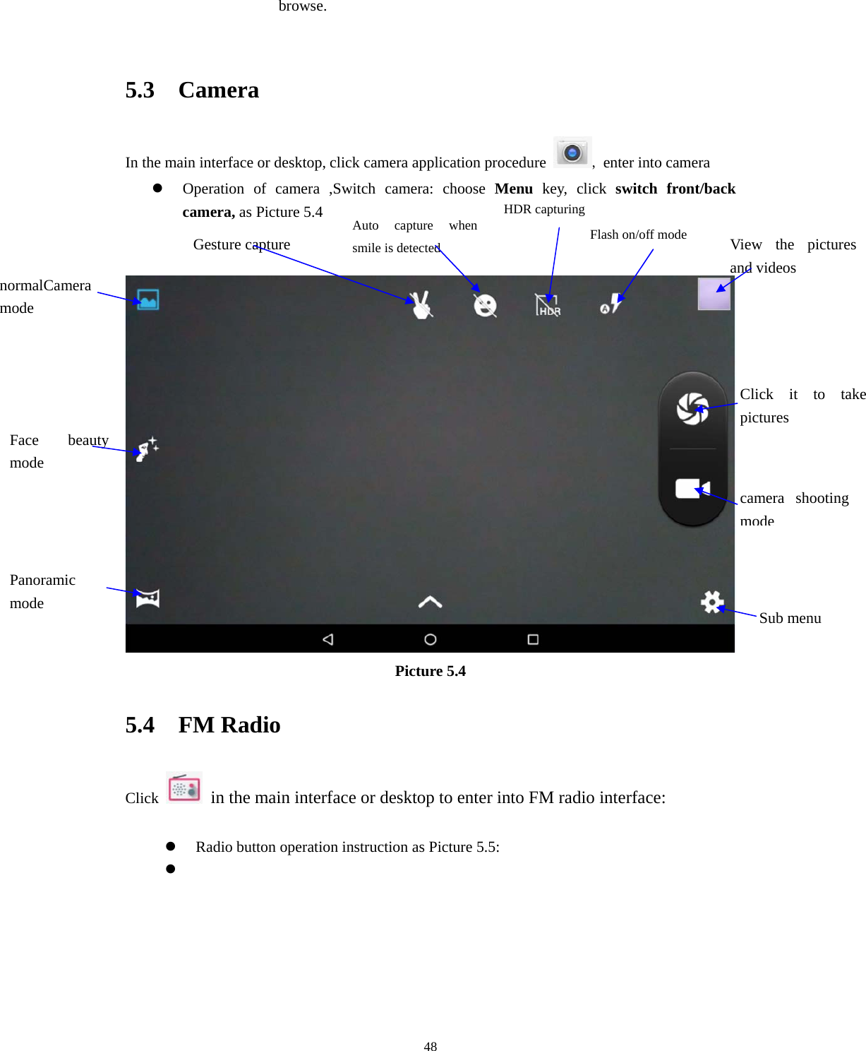     48browse.  5.3  Camera In the main interface or desktop, click camera application procedure  , enter into camera z Operation of camera ,Switch camera: choose Menu key, click switch front/back camera, as Picture 5.4    Picture 5.4 5.4  FM Radio Click    in the main interface or desktop to enter into FM radio interface:  z Radio button operation instruction as Picture 5.5: z  normalCamera mode Face beauty mode Panoramic mode  Sub menu camera shooting modeFlash on/off mode  View the pictures and videos Click it to take pictures  Gesture capture Auto capture when smile is detected HDR capturing 