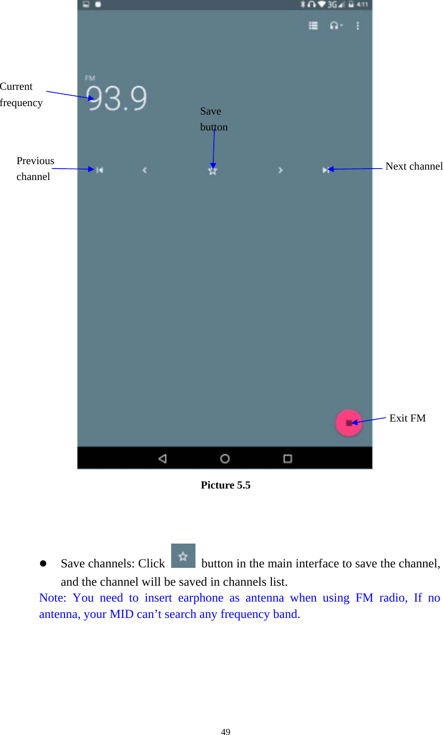     49 Picture 5.5    z Save channels: Click    button in the main interface to save the channel, and the channel will be saved in channels list. Note: You need to insert earphone as antenna when using FM radio, If no antenna, your MID can’t search any frequency band.  Save button Previous channel  Next channel Current frequency Exit FM 