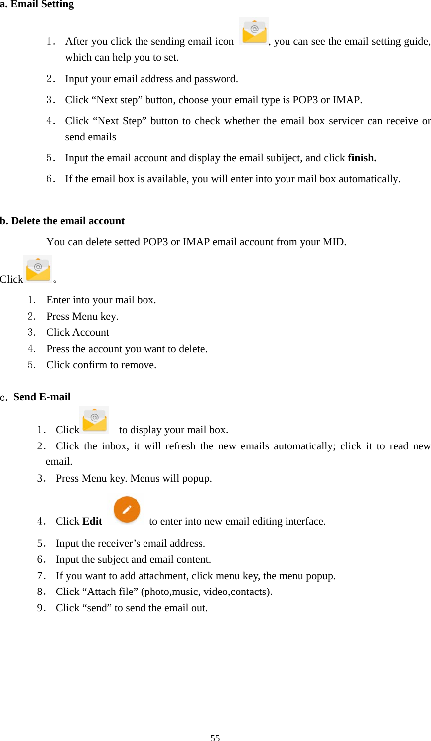     55a. Email Setting 1． After you click the sending email icon  , you can see the email setting guide, which can help you to set.   2． Input your email address and password. 3． Click “Next step” button, choose your email type is POP3 or IMAP. 4． Click “Next Step” button to check whether the email box servicer can receive or send emails 5． Input the email account and display the email subiject, and click finish. 6． If the email box is available, you will enter into your mail box automatically.  b. Delete the email account You can delete setted POP3 or IMAP email account from your MID. Click 。 1. Enter into your mail box. 2. Press Menu key. 3. Click Account 4. Press the account you want to delete. 5. Click confirm to remove.  c. Send E-mail 1． Click     to display your mail box. 2． Click the inbox, it will refresh the new emails automatically; click it to read new email. 3． Press Menu key. Menus will popup. 4． Click Edit   to enter into new email editing interface. 5． Input the receiver’s email address.   6． Input the subject and email content. 7． If you want to add attachment, click menu key, the menu popup. 8． Click “Attach file” (photo,music, video,contacts). 9． Click “send” to send the email out. 