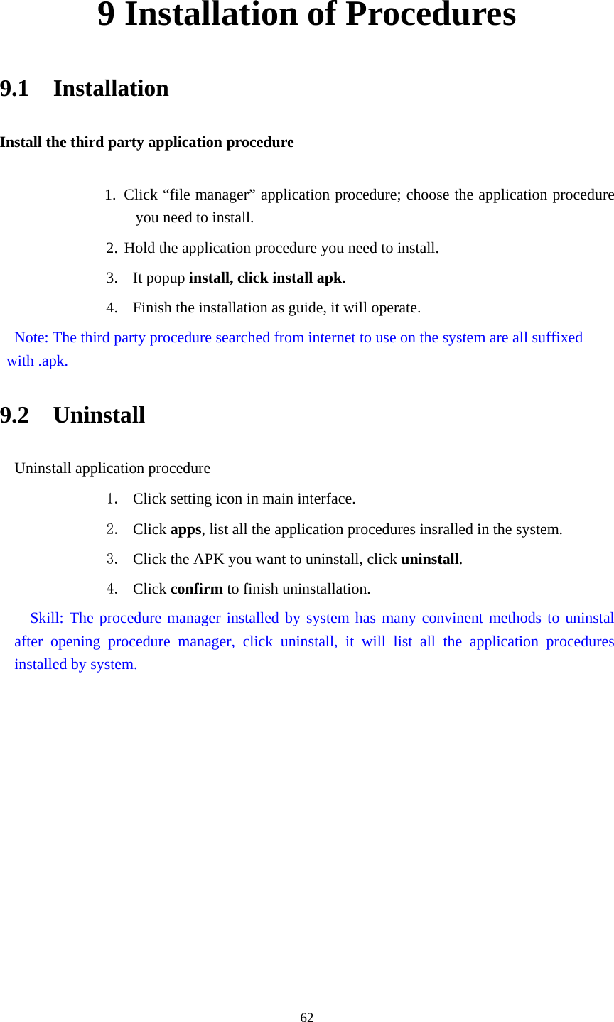     629 Installation of Procedures 9.1  Installation Install the third party application procedure        1. Click “file manager” application procedure; choose the application procedure you need to install. 2. Hold the application procedure you need to install. 3. It popup install, click install apk. 4. Finish the installation as guide, it will operate.   Note: The third party procedure searched from internet to use on the system are all suffixed with .apk. 9.2  Uninstall Uninstall application procedure 1. Click setting icon in main interface. 2. Click apps, list all the application procedures insralled in the system. 3. Click the APK you want to uninstall, click uninstall.  4. Click confirm to finish uninstallation.   Skill: The procedure manager installed by system has many convinent methods to uninstal after opening procedure manager, click uninstall, it will list all the application procedures installed by system. 