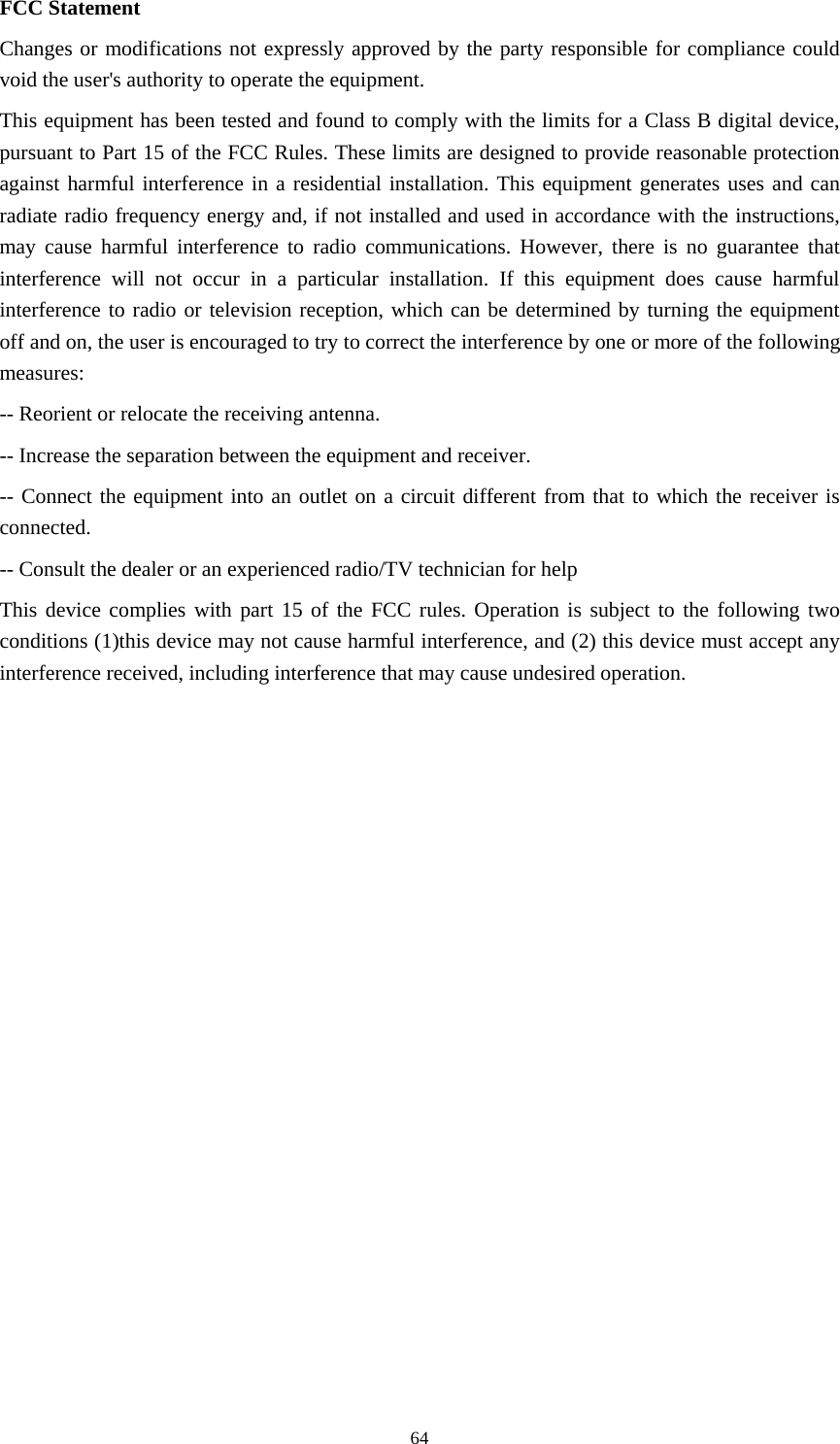     64FCC Statement Changes or modifications not expressly approved by the party responsible for compliance could void the user&apos;s authority to operate the equipment. This equipment has been tested and found to comply with the limits for a Class B digital device, pursuant to Part 15 of the FCC Rules. These limits are designed to provide reasonable protection against harmful interference in a residential installation. This equipment generates uses and can radiate radio frequency energy and, if not installed and used in accordance with the instructions, may cause harmful interference to radio communications. However, there is no guarantee that interference will not occur in a particular installation. If this equipment does cause harmful interference to radio or television reception, which can be determined by turning the equipment off and on, the user is encouraged to try to correct the interference by one or more of the following measures: -- Reorient or relocate the receiving antenna. -- Increase the separation between the equipment and receiver. -- Connect the equipment into an outlet on a circuit different from that to which the receiver is connected. -- Consult the dealer or an experienced radio/TV technician for help This device complies with part 15 of the FCC rules. Operation is subject to the following two conditions (1)this device may not cause harmful interference, and (2) this device must accept any interference received, including interference that may cause undesired operation. 