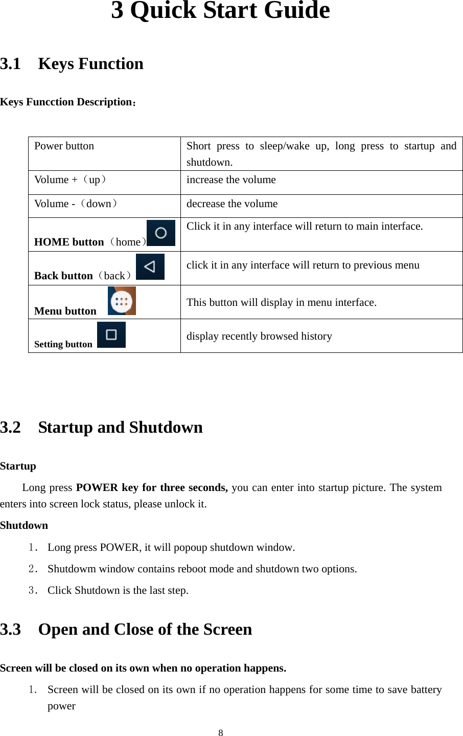     83 Quick Start Guide 3.1  Keys Function Keys Funcction Description：  Power button  Short press to sleep/wake up, long press to startup and shutdown. Volu me +（up）  increase the volume Volu me -（down） decrease the volume HOME button （home）Click it in any interface will return to main interface.  Back button（back） click it in any interface will return to previous menu Menu button     This button will display in menu interface. Setting button   display recently browsed history   3.2  Startup and Shutdown Startup Long press POWER key for three seconds, you can enter into startup picture. The system enters into screen lock status, please unlock it. Shutdown 1． Long press POWER, it will popoup shutdown window. 2． Shutdowm window contains reboot mode and shutdown two options. 3． Click Shutdown is the last step. 3.3    Open and Close of the Screen Screen will be closed on its own when no operation happens. 1. Screen will be closed on its own if no operation happens for some time to save battery power  