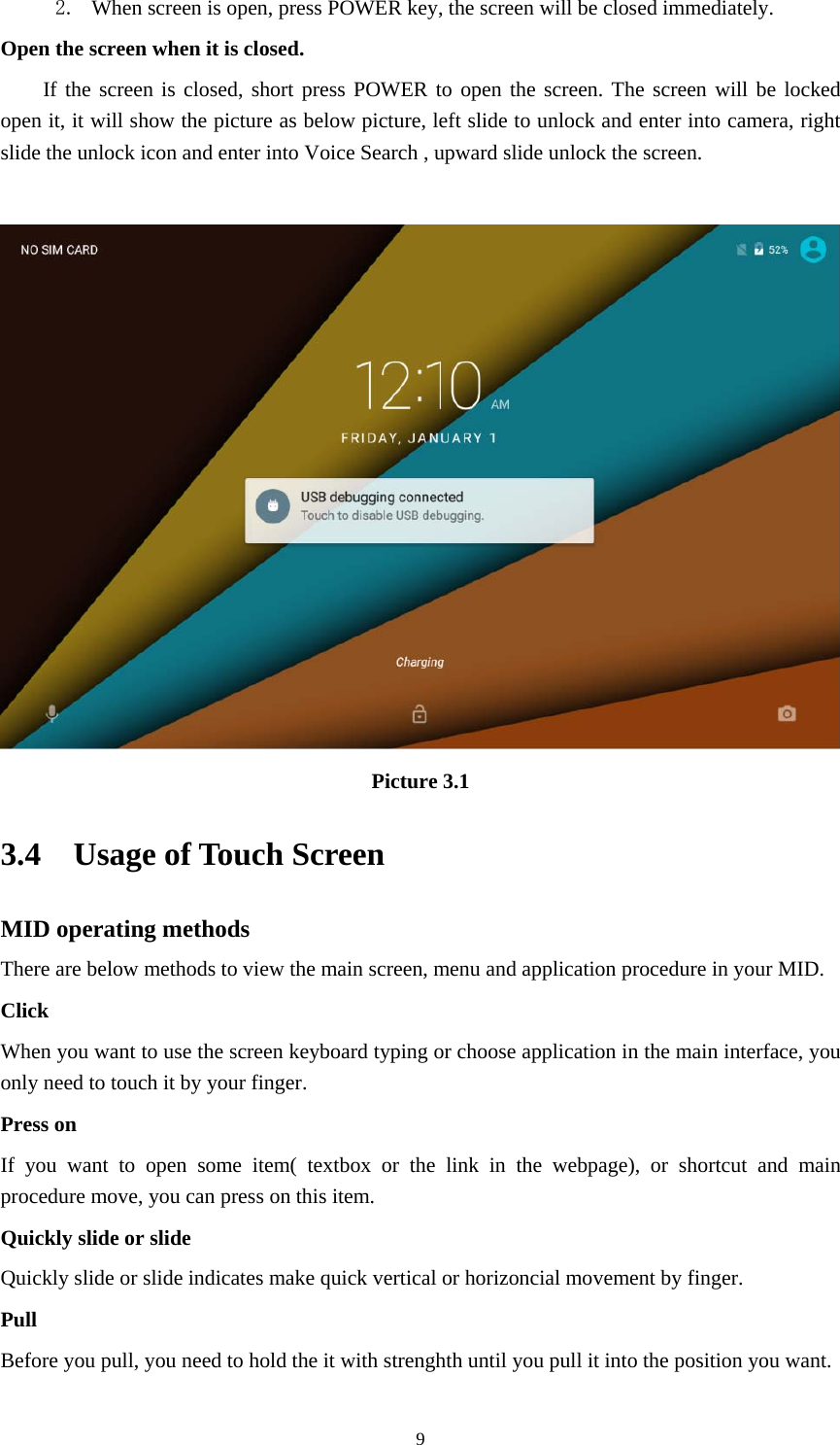     92. When screen is open, press POWER key, the screen will be closed immediately. Open the screen when it is closed. If the screen is closed, short press POWER to open the screen. The screen will be locked open it, it will show the picture as below picture, left slide to unlock and enter into camera, right slide the unlock icon and enter into Voice Search , upward slide unlock the screen.   Picture 3.1 3.4  Usage of Touch Screen MID operating methods There are below methods to view the main screen, menu and application procedure in your MID. Click  When you want to use the screen keyboard typing or choose application in the main interface, you only need to touch it by your finger. Press on If you want to open some item( textbox or the link in the webpage), or shortcut and main procedure move, you can press on this item. Quickly slide or slide Quickly slide or slide indicates make quick vertical or horizoncial movement by finger.   Pull  Before you pull, you need to hold the it with strenghth until you pull it into the position you want. 