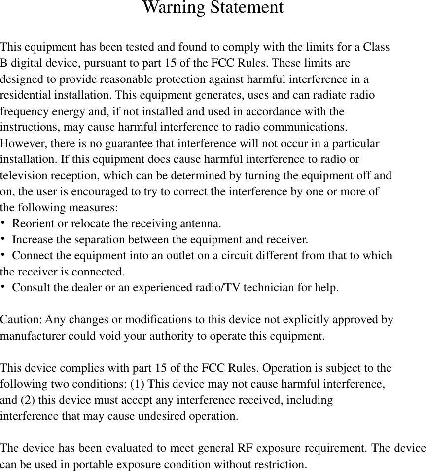   Warning Statement  This equipment has been tested and found to comply with the limits for a Class B digital device, pursuant to part 15 of the FCC Rules. These limits are designed to provide reasonable protection against harmful interference in a residential installation. This equipment generates, uses and can radiate radio frequency energy and, if not installed and used in accordance with the instructions, may cause harmful interference to radio communications. However, there is no guarantee that interference will not occur in a particular installation. If this equipment does cause harmful interference to radio or television reception, which can be determined by turning the equipment off and on, the user is encouraged to try to correct the interference by one or more of the following measures: •  Reorient or relocate the receiving antenna. •  Increase the separation between the equipment and receiver. •  Connect the equipment into an outlet on a circuit different from that to which the receiver is connected. •  Consult the dealer or an experienced radio/TV technician for help.  Caution: Any changes or modiﬁcations to this device not explicitly approved by manufacturer could void your authority to operate this equipment.  This device complies with part 15 of the FCC Rules. Operation is subject to the following two conditions: (1) This device may not cause harmful interference, and (2) this device must accept any interference received, including interference that may cause undesired operation.  The device has been evaluated to meet general RF exposure requirement. The device can be used in portable exposure condition without restriction.  