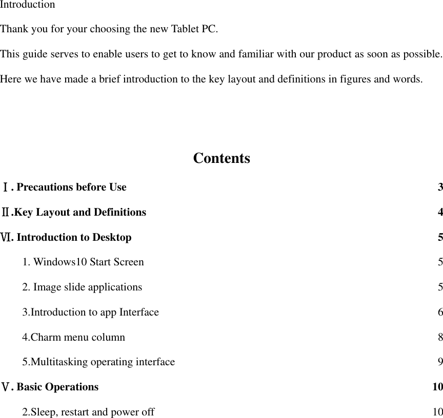  Introduction Thank you for your choosing the new Tablet PC. This guide serves to enable users to get to know and familiar with our product as soon as possible. Here we have made a brief introduction to the key layout and definitions in figures and words.      Contents Ⅰ. Precautions before Use  3 Ⅱ.Key Layout and Definitions  4 Ⅵ. Introduction to Desktop  5 1. Windows10 Start Screen  5 2. Image slide applications  5 3.Introduction to app Interface  6 4.Charm menu column  8 5.Multitasking operating interface  9 Ⅴ. Basic Operations  10 2.Sleep, restart and power off  10                