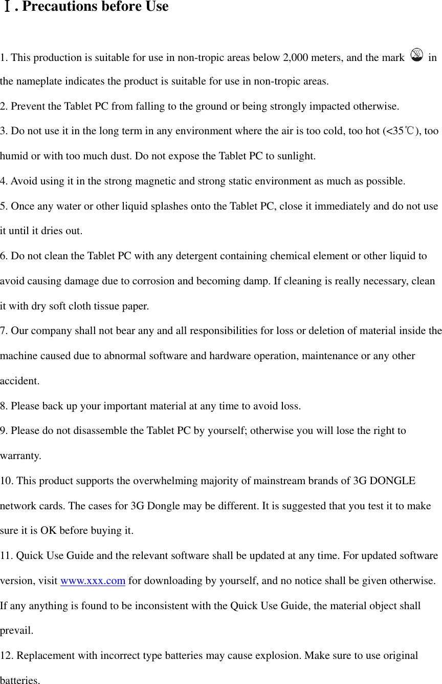  Ⅰ. Precautions before Use 1. This production is suitable for use in non-tropic areas below 2,000 meters, and the mark    in the nameplate indicates the product is suitable for use in non-tropic areas. 2. Prevent the Tablet PC from falling to the ground or being strongly impacted otherwise. 3. Do not use it in the long term in any environment where the air is too cold, too hot (&lt;35℃), too humid or with too much dust. Do not expose the Tablet PC to sunlight.   4. Avoid using it in the strong magnetic and strong static environment as much as possible. 5. Once any water or other liquid splashes onto the Tablet PC, close it immediately and do not use it until it dries out. 6. Do not clean the Tablet PC with any detergent containing chemical element or other liquid to avoid causing damage due to corrosion and becoming damp. If cleaning is really necessary, clean it with dry soft cloth tissue paper. 7. Our company shall not bear any and all responsibilities for loss or deletion of material inside the machine caused due to abnormal software and hardware operation, maintenance or any other accident. 8. Please back up your important material at any time to avoid loss. 9. Please do not disassemble the Tablet PC by yourself; otherwise you will lose the right to warranty. 10. This product supports the overwhelming majority of mainstream brands of 3G DONGLE network cards. The cases for 3G Dongle may be different. It is suggested that you test it to make sure it is OK before buying it.   11. Quick Use Guide and the relevant software shall be updated at any time. For updated software version, visit www.xxx.com for downloading by yourself, and no notice shall be given otherwise. If any anything is found to be inconsistent with the Quick Use Guide, the material object shall prevail. 12. Replacement with incorrect type batteries may cause explosion. Make sure to use original batteries.   