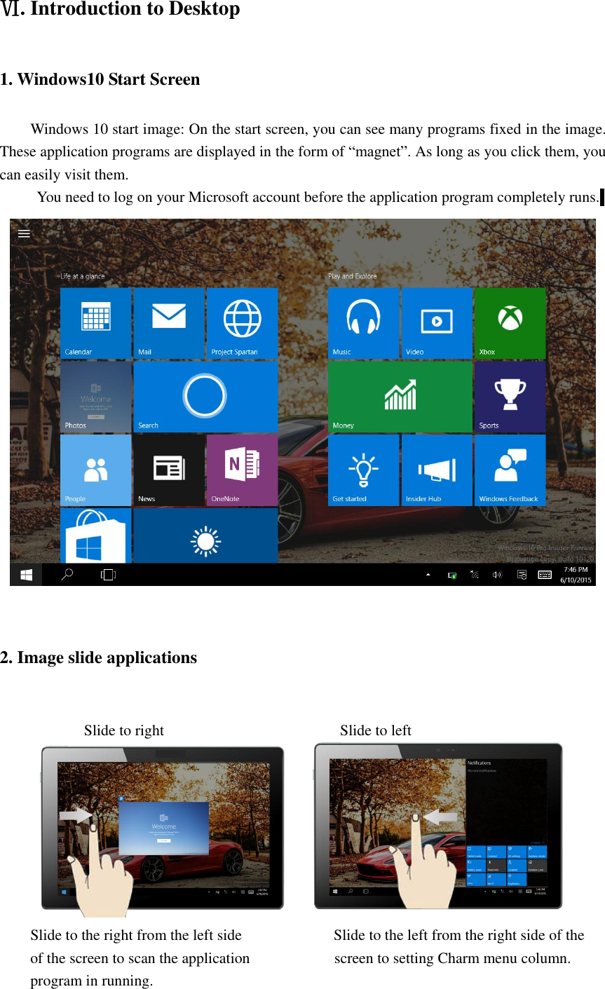  Ⅵ. Introduction to Desktop 1. Windows10 Start Screen Windows 10 start image: On the start screen, you can see many programs fixed in the image. These application programs are displayed in the form of “magnet”. As long as you click them, you can easily visit them. You need to log on your Microsoft account before the application program completely runs.   2. Image slide applications                Slide to right                                              Slide to left  Slide to the right from the left side                        Slide to the left from the right side of the of the screen to scan the application                      screen to setting Charm menu column. program in running. 