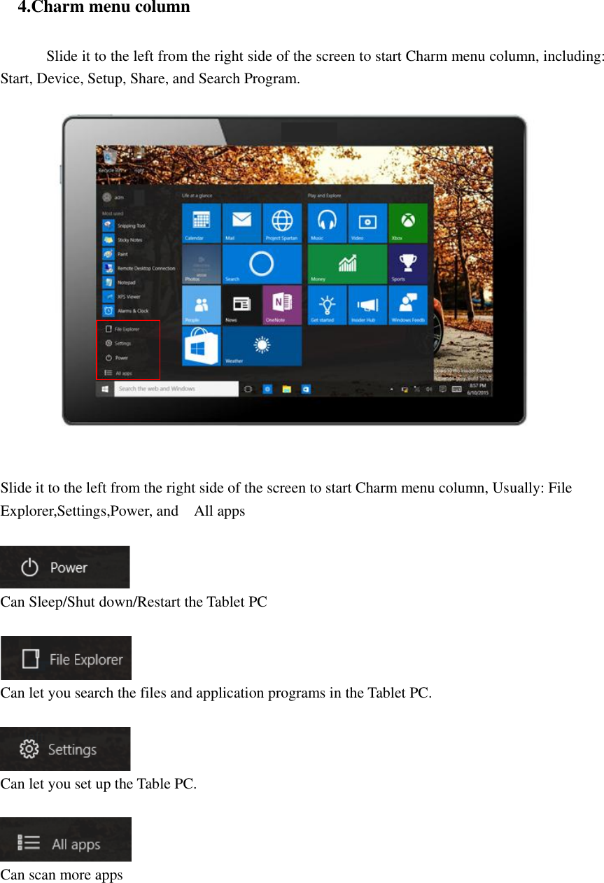    4.Charm menu column             Slide it to the left from the right side of the screen to start Charm menu column, including: Start, Device, Setup, Share, and Search Program.      Slide it to the left from the right side of the screen to start Charm menu column, Usually: File Explorer,Settings,Power, and    All apps     Can Sleep/Shut down/Restart the Tablet PC   Can let you search the files and application programs in the Tablet PC.    Can let you set up the Table PC.   Can scan more apps      