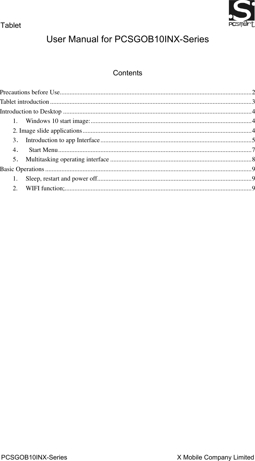 Tablet                                                          PCSGOB10INX-Series                                                                  X Mobile Company Limited   User Manual for PCSGOB10INX-Series   Contents  Precautions before Use ...................................................................................................................... 2 Tablet introduction ............................................................................................................................ 3 Introduction to Desktop .................................................................................................................... 4 1. Windows 10 start image: ................................................................................................... 4 2. Image slide applications ........................................................................................................ 4 3．  Introduction to app Interface ............................................................................................. 5 4．  Start Menu ....................................................................................................................... 7 5．  Multitasking operating interface ....................................................................................... 8 Basic Operations ............................................................................................................................... 9 1. Sleep, restart and power off ............................................................................................... 9 2. WIFI function; ................................................................................................................... 9                       