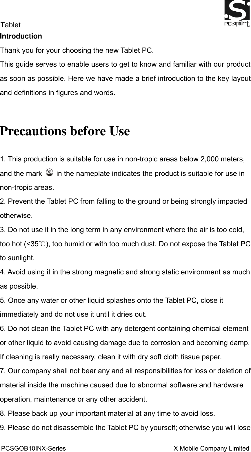 Tablet                                                          PCSGOB10INX-Series                                                                  X Mobile Company Limited   Introduction Thank you for your choosing the new Tablet PC. This guide serves to enable users to get to know and familiar with our product as soon as possible. Here we have made a brief introduction to the key layout and definitions in figures and words.    Precautions before Use 1. This production is suitable for use in non-tropic areas below 2,000 meters, and the mark    in the nameplate indicates the product is suitable for use in non-tropic areas. 2. Prevent the Tablet PC from falling to the ground or being strongly impacted otherwise. 3. Do not use it in the long term in any environment where the air is too cold, too hot (&lt;35℃), too humid or with too much dust. Do not expose the Tablet PC to sunlight.   4. Avoid using it in the strong magnetic and strong static environment as much as possible. 5. Once any water or other liquid splashes onto the Tablet PC, close it immediately and do not use it until it dries out. 6. Do not clean the Tablet PC with any detergent containing chemical element or other liquid to avoid causing damage due to corrosion and becoming damp. If cleaning is really necessary, clean it with dry soft cloth tissue paper. 7. Our company shall not bear any and all responsibilities for loss or deletion of material inside the machine caused due to abnormal software and hardware operation, maintenance or any other accident. 8. Please back up your important material at any time to avoid loss. 9. Please do not disassemble the Tablet PC by yourself; otherwise you will lose 