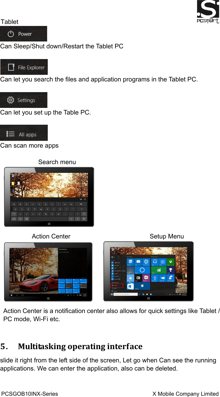 Tablet                                                          PCSGOB10INX-Series                                                                  X Mobile Company Limited    Can Sleep/Shut down/Restart the Tablet PC   Can let you search the files and application programs in the Tablet PC.     Can let you set up the Table PC.   Can scan more apps             Search menu  Action Center                                                  Setup Menu    Action Center is a notification center also allows for quick settings like Tablet / PC mode, Wi-Fi etc.  5．  Multitasking operating interface slide it right from the left side of the screen, Let go when Can see the running applications. We can enter the application, also can be deleted. 