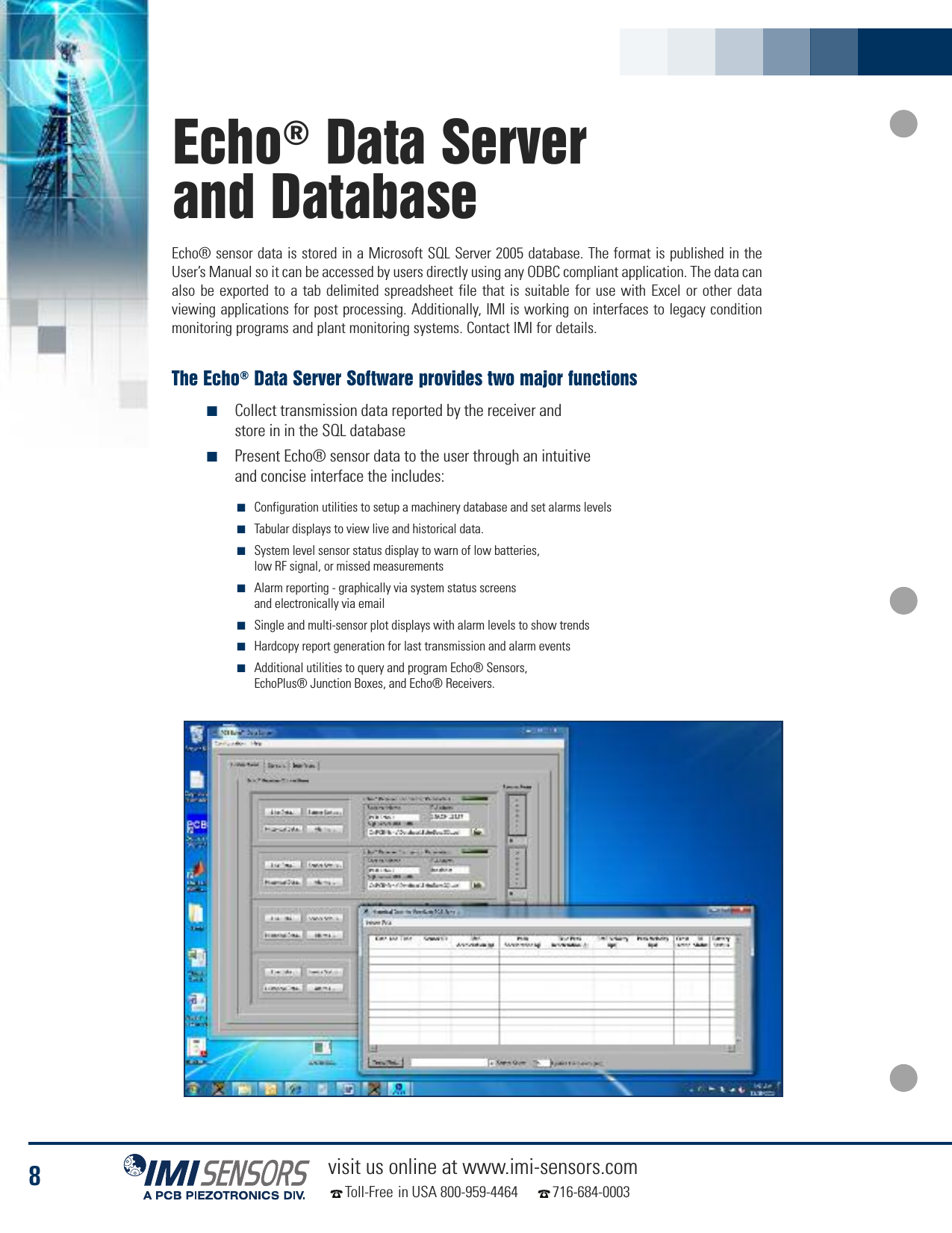 8visit us online at www.imi-sensors.comToll-Free in USA 800-959-4464 716-684-0003Echo®Data Serverand Database■Configuration utilities to setup a machinery database and set alarms levels■Tabular displays to view live and historical data.■System level sensor status display to warn of low batteries,low RF signal, or missed measurements■Alarm reporting - graphically via system status screensand electronically via email■Single and multi-sensor plot displays with alarm levels to show trends■Hardcopy report generation for last transmission and alarm events■Additional utilities to query and program Echo® Sensors,EchoPlus® Junction Boxes, and Echo® Receivers.Echo® sensor data is stored in a Microsoft SQL Server 2005 database. The format is published in theUser’s Manual so it can be accessed by users directly using any ODBC compliant application. The data canalso be exported to a tab delimited spreadsheet file that is suitable for use with Excel or other dataviewing applications for post processing. Additionally, IMI is working on interfaces to legacy conditionmonitoring programs and plant monitoring systems. Contact IMI for details.The Echo®Data Server Software provides two major functions■Collect transmission data reported by the receiver andstore in in the SQL database■Present Echo® sensor data to the user through an intuitiveand concise interface the includes: