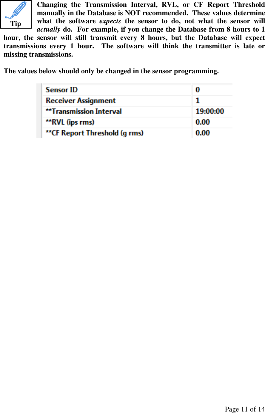 Page 11 of 14 Changing  the  Transmission  Interval,  RVL,  or  CF  Report  Threshold manually in the Database is NOT recommended.  These values determine what  the  software  expects  the  sensor  to  do,  not  what  the  sensor  will actually do.  For example, if you change the Database from 8 hours to 1 hour,  the  sensor  will  still  transmit  every  8  hours,  but  the  Database  will  expect transmissions  every  1  hour.    The  software  will  think  the  transmitter  is  late  or missing transmissions.  The values below should only be changed in the sensor programming.                      Tip 